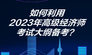 如何利用2023年高級(jí)經(jīng)濟(jì)師考試大綱備考？