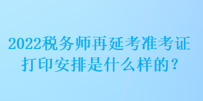 2022稅務師再延考準考證打印安排是什么樣的？