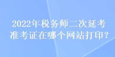 2022年稅務(wù)師二次延考準(zhǔn)考證在哪個網(wǎng)站打??？