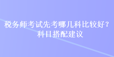 稅務(wù)師考試先考哪幾科比較好？科目搭配建議