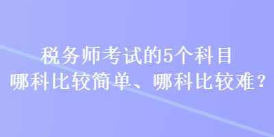 稅務(wù)師考試的5個(gè)科目哪科比較簡(jiǎn)單、哪科比較難？