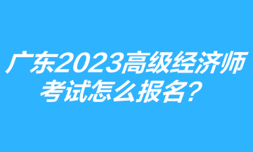 廣東2023年高級(jí)經(jīng)濟(jì)師考試怎么報(bào)名？