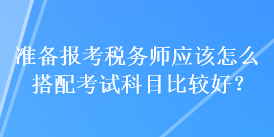 準備報考稅務(wù)師應(yīng)該怎么搭配考試科目比較好？