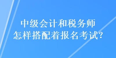 中級會計和稅務師怎樣搭配著報名考試？