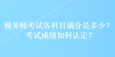 稅務(wù)師考試各科目滿分是多少？考試成績?nèi)绾握J定？