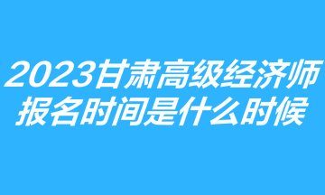 2023甘肅高級經(jīng)濟(jì)師報名時間是什么時候？