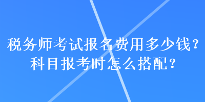 稅務(wù)師考試報(bào)名費(fèi)用多少錢？科目報(bào)考時(shí)怎么搭配？