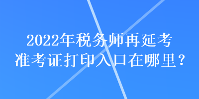 2022年稅務(wù)師再延考準(zhǔn)考證打印入口在哪里？