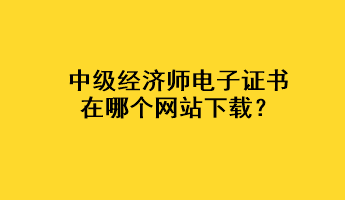 中級(jí)經(jīng)濟(jì)師電子證書在哪個(gè)網(wǎng)站下載？