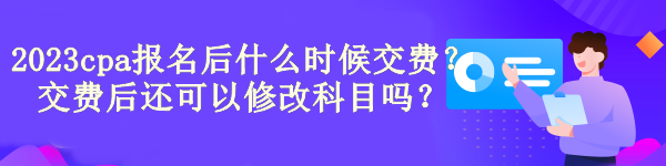 2023cpa報(bào)名后什么時(shí)候交費(fèi)？交費(fèi)后還可以修改科目嗎？