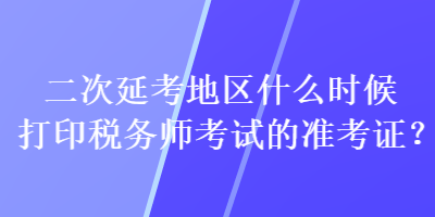 二次延考地區(qū)什么時(shí)候打印稅務(wù)師考試的準(zhǔn)考證？