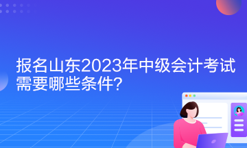 報名山東2023年中級會計考試需要哪些條件？