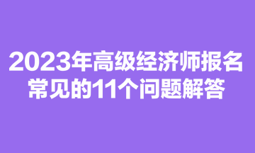 2023年高級經(jīng)濟(jì)師報(bào)名常見的11個(gè)問題解答