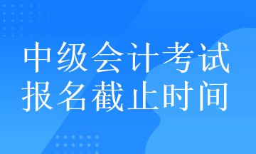 中級(jí)會(huì)計(jì)考試的報(bào)名截止時(shí)間在什么時(shí)候？