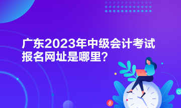 廣東2023年中級(jí)會(huì)計(jì)考試報(bào)名網(wǎng)址是哪里？