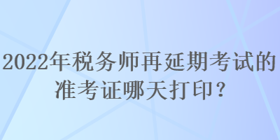 2022年稅務(wù)師再延期考試的準(zhǔn)考證哪天打印？