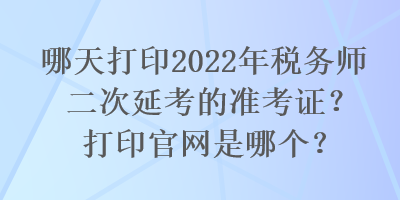 哪天打印2022年稅務(wù)師二次延考的準(zhǔn)考證？打印官網(wǎng)是哪個(gè)？