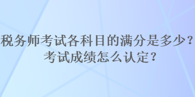 稅務(wù)師考試各科目的滿分是多少？考試成績怎么認定？