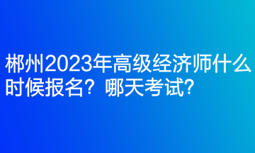 郴州2023年高級經(jīng)濟師什么時候報名？哪天考試？