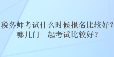 稅務(wù)師考試什么時候報名比較好？哪幾門一起考試比較好？