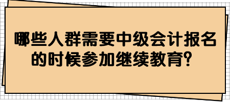 哪些人群需要中級會計報名的時候參加繼續(xù)教育？