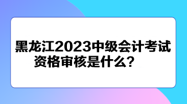 黑龍江2023中級會計考試資格審核是什么？