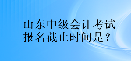 山東中級(jí)會(huì)計(jì)考試報(bào)名截止時(shí)間是？