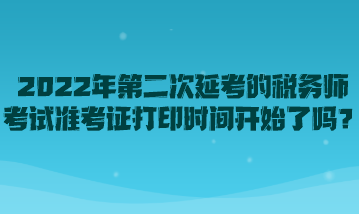 2022年第二次延考的稅務(wù)師考試準(zhǔn)考證打印時(shí)間開始了嗎？