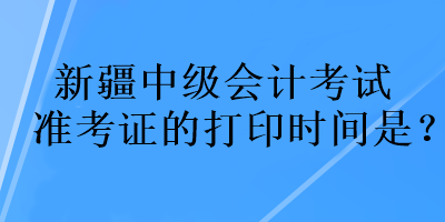 新疆中級(jí)會(huì)計(jì)考試準(zhǔn)考證的打印時(shí)間是？