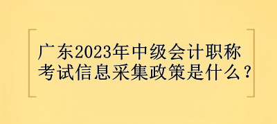 廣東2023年中級會計職稱考試信息采集政策是什么？