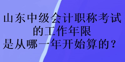 山東中級(jí)會(huì)計(jì)職稱考試的工作年限是從哪一年開始算的？