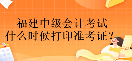 福建中級會計考試什么時候打印準(zhǔn)考證？