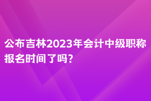 公布吉林2023年會(huì)計(jì)中級(jí)職稱報(bào)名時(shí)間了嗎？