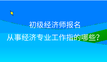 初級(jí)經(jīng)濟(jì)師報(bào)名 從事經(jīng)濟(jì)專業(yè)工作指的哪些？