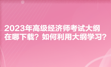 2023年高級(jí)經(jīng)濟(jì)師考試大綱在哪下載？如何利用大綱學(xué)習(xí)？