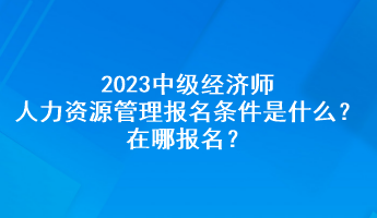 2023中級經(jīng)濟師人力資源管理報名條件是什么？在哪報名？