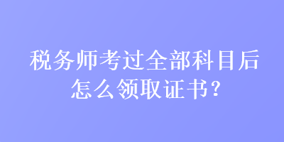 稅務(wù)師考過全部科目后怎么領(lǐng)取證書？