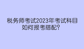 稅務(wù)師考試2023年考試科目如何報(bào)考搭配？