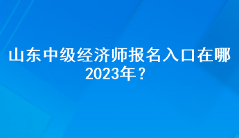 山東中級(jí)經(jīng)濟(jì)師報(bào)名入口在哪2023年？