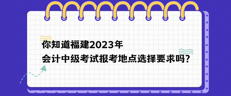 你知道福建2023年會計(jì)中級考試報(bào)考地點(diǎn)選擇要求嗎？