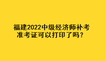 福建2022中級經(jīng)濟(jì)師補(bǔ)考準(zhǔn)考證可以打印了嗎？