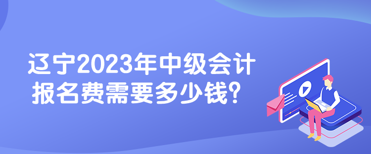 遼寧2023年中級會計報名費需要多少錢？