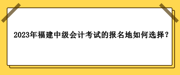 2023年福建中級會計考試的報名地如何選擇？