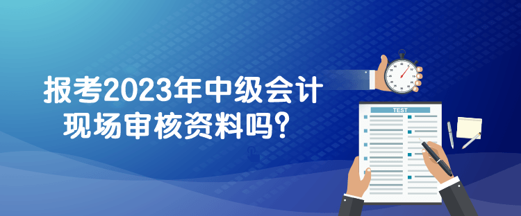 報(bào)考2023年中級會計(jì)現(xiàn)場審核資料嗎？