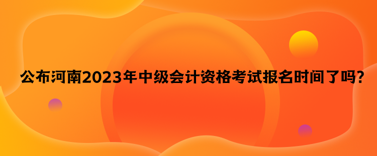 公布河南2023年中級會計資格考試報名時間了嗎？