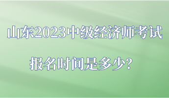 山東2023中級(jí)經(jīng)濟(jì)師考試報(bào)名時(shí)間是多少？