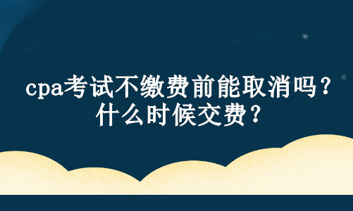 cpa考試不繳費前能取消嗎？什么時候交費？