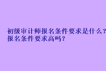 初級審計師報名條件要求是什么？報名條件要求高嗎？