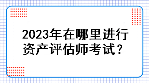 2023年在哪里進(jìn)行資產(chǎn)評(píng)估師考試？