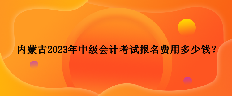 內(nèi)蒙古2023年中級會計考試報名費(fèi)用多少錢？